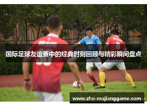 国际足球友谊赛中的经典时刻回顾与精彩瞬间盘点