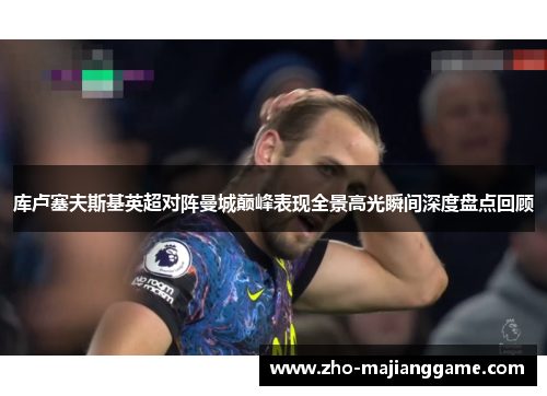 库卢塞夫斯基英超对阵曼城巅峰表现全景高光瞬间深度盘点回顾