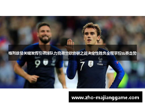 格列兹曼关键发挥引领球队力克荷兰欧协联之战决定性胜负全程掌控比赛走势