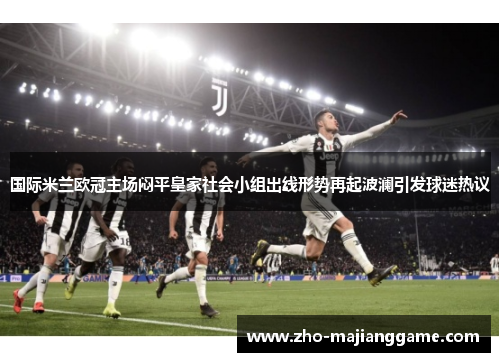 国际米兰欧冠主场闷平皇家社会小组出线形势再起波澜引发球迷热议